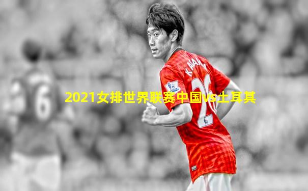 2021女排世界联赛中国vs土耳其