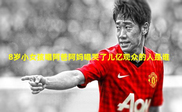 8岁小女孩唱阿爸阿妈唱哭了儿亿观众的人是谁