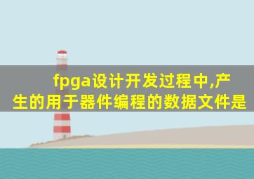 fpga设计开发过程中,产生的用于器件编程的数据文件是