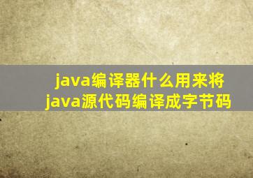 java编译器什么用来将java源代码编译成字节码