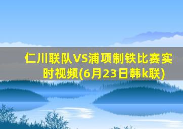 仁川联队VS浦项制铁比赛实时视频(6月23日韩k联)