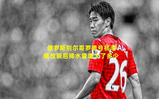 俄罗斯别尔哥罗德号核潜艇改装后排水量增大了多少