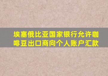 埃塞俄比亚国家银行允许咖啡豆出口商向个人账户汇款