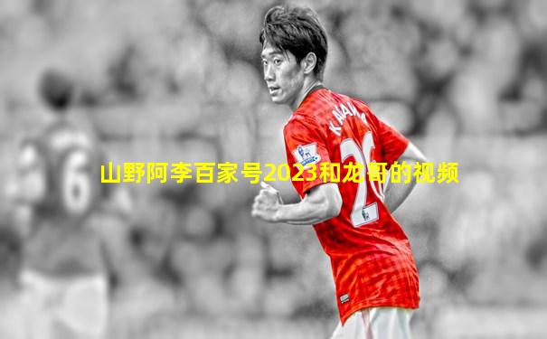 山野阿李百家号2023和龙哥的视频