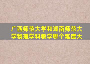 广西师范大学和湖南师范大学物理学科教学哪个难度大