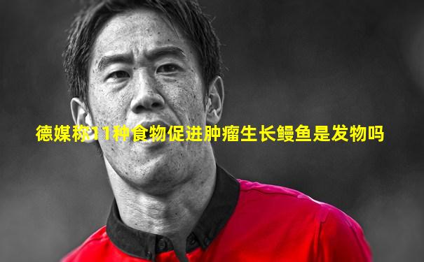 德媒称11种食物促进肿瘤生长鳗鱼是发物吗