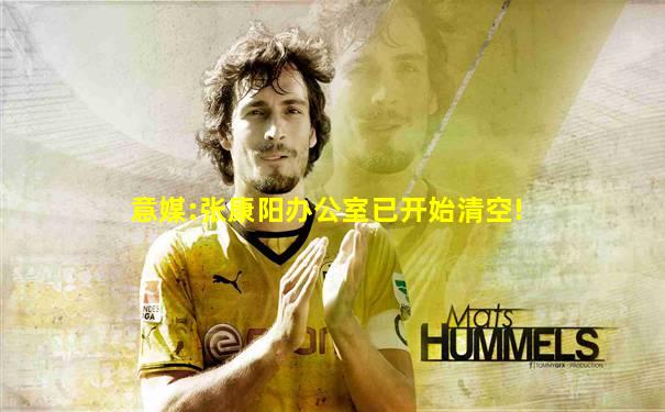 意媒:张康阳办公室已开始清空!