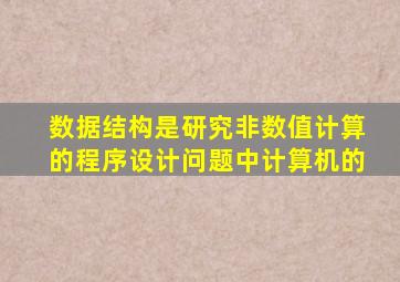 数据结构是研究非数值计算的程序设计问题中计算机的