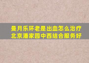 曼月乐环老是出血怎么治疗北京潘家园中西结合服务好