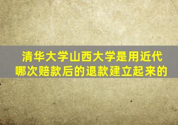 清华大学山西大学是用近代哪次赔款后的退款建立起来的