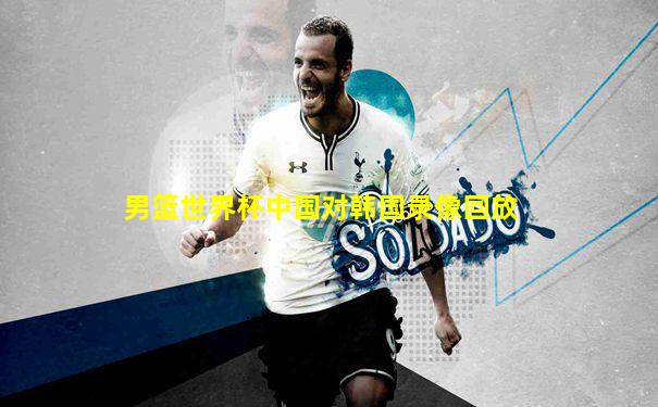 男篮世界杯中国对韩国录像回放