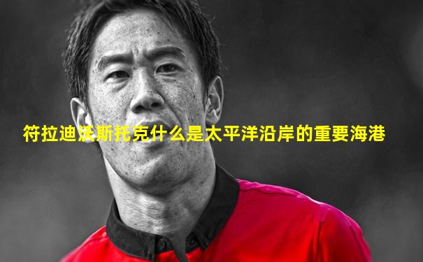 符拉迪沃斯托克什么是太平洋沿岸的重要海港