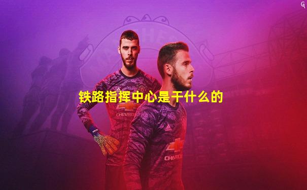 铁路指挥中心是干什么的